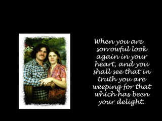 When you are sorrowful look again in your heart, and you shall see that in truth you are weeping for that which has been your delight.