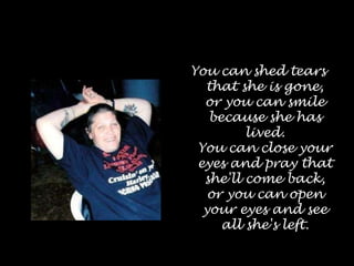 You can shed tears that she is gone, or you can smile because she has lived. You can close your eyes and pray that she'll come back, or you can open your eyes and see all she's left.