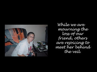 While we are mourning the loss of our friend, others are rejoicing to meet her behind the veil.