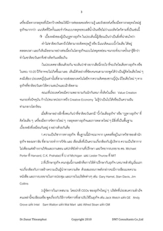 3 
 

เครื่องมือทางกลยุทธที่เปดกวางพรอมใหมีการตอยอดองคความรู และรังสรรคเครื่องมือทางกลยุทธใหมสู
ธุรกิจมากกวา แนวคิดที่ปดกั้นและจํากัดแบบกลยุทธทะเลสีนาเงินหรือไมวาแนวคิดใดก็ตามที่เปนเชนนี้
                                                       ้ํ
                      เบื้องหลังของผูเปนกูรทางธุรกิจ ในประเด็นนี้ผูเขียนเปนวาเปนสิ่งทีนาสนใจวา
                                             ู                                              ่
                   -ทําไมชาติตะวันตกถึงไดสามารถคิดทฤษฎี หรือ มีแนวคิดแบบบิ๊กไอเดีย ไดอยู
ตลอดเวลา และก็เห็นมีออกมาอยางตอเนื่องในโลกธุรกิจแบบไมหยุดหยอน จนกระทั่งบางครั้งเรารูสกวา
                                                                                          ึ
ทําไมชาติตะวันตกจึงชางคิดกันเหลือเกิน
                   -ในประเทศอาเซียนดวยกัน จะเห็นวาชางยากเสียนีกระไร ที่จะเกิดไอเดียทางธุรกิจ หรือ
                                                                 ่
ในรอบ 10-20 ปก็อาจจะไมเกิดขึ้นมาเลย เห็นมีตัวอยางที่ชัดเจนจนสามารถพูดไดวาเปนผูคิดไอเดียใหม ๆ
                                                                            
คงมีเพียง ประเทศญี่ปุนเทานั้นที่สามารถสงออกเทคโนโลยีจากความคิดของชาวญีปุน มีไอเดียใหม ๆ ทาง
                                                                         ่
ธุรกิจที่ชาติตะวันตกใหความสนใจและเฝาติดตาม
                   -ขณะที่ประเทศไทยมีความพยายามกันนักกันหนา ทังคิดในเรื่อง Value Creation
                                                              ้
จนกระทั่งปจจุบัน กาวไปขนาดประกาศถึง Creative Economy ไมรูวาเปนไปไดหรือเปนความฝน
                                                              
ทามกลางโลกรอน
                   เมื่อศึกษาอยางลึกซึงพบกันวาที่ชาติตะวันตกมี “บิ๊กไอเดียธุรกิจ” หรือ “กูรูทางธุรกิจ” ที่
                                       ้
คิดไอเดีย ๆ เครื่องมือการจัดการใหม ๆ กลยุทธทางธุรกิจและการตลาดใหม ๆ มีสิ่งที่เปนพืนฐาน
                                                                                     ้
เบื้องหลังทีเ่ หมือนกันอยู 4 อยางดวยกันคือ
                   1.ความเปนวิชาการทางธุรกิจ พืนฐานนีมักจะมาจาก บุคคลที่อยูในภาควิชาของสํานัก
                                                ้     ้
ธุรกิจ ของมหา’ลัย ที่สามารถทําการวิจัย และ เขียนสิงที่เปนความเกียวของกับผูบริหาร ความเปนวิชาการ
                                                  ่              ่          
ไมเพียงแตสรางงานวิจยและงานสอน แตปกติยังทํางานที่ปรึกษา และวิทยากรบรรยาย ตย. Michael
                      ั
Porter ที่ Harvard, C.K. Prahalad ที่ U of Michigan และ Lester Thurow ที่ MIT
                   2.ที่ปรึกษาธุรกิจ คนกลุมนี้งานหลักคือการใหคาปรึกษากับธุรกิจ บทบาทสําคัญเริ่มแรก
                                                                ํ
จะเกี่ยวของกับการสรางความเปนผูนาทางความคิด ดวยสมรรถภาพดังกลาวจะมีการเขียนบทความ
                                   ํ
หนังสือ และการบรรยายในการประชุม และภายในบริษัทตางๆ เชน Gary Hamel, Stan Davis, Jim
Collins
                   3.ผูจัดการในภาคสนาม โดยปกติ CEOs ของธุรกิจใหญ ๆ บริษททีประสบความสําเร็จ
                                                                         ั ่
คนเหลานี้จะเขียนหรือ พูดเกี่ยวกับวิธการจัดการที่เขาปรับใชในธุรกิจ เชน Jack Welch แหง GE Andy
                                     ี
Grove แหง Intel Sam Walton แหง Wal Mart และ Alfred Sloan แหง GM


Dr.Danai Thieanphut                             Copyright 2010                   DNT Consultants Co.,Ltd 
 