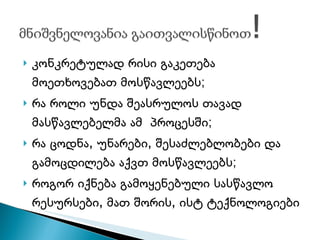 კონკრეტულად რისი გაკეთება მოეთხოვებათ მოსწავლეებს; რა როლი უნდა შეასრულოს თავად მასწავლებელმა ამ  პროცესში; რა ცოდნა, უნარები, შესაძლებლობები და გამოცდილება აქვთ მოსწავლეებს; როგორ იქნება გამოყენებული სასწავლო რესურსები, მათ შორის, ისტ ტექნოლოგიები 
