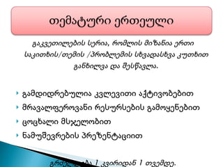 გაკვეთილების სერია, რომლის მიზანია ერთი საკითხის/თემის /პრობლემის სხვადასხვა კუთხით განხილვა და შესწავლა. გამდიდრებულია კვლევითი აქტივობებით მრავალფეროვანი რესურსების გამოყენებით ცოცხალი მსჯელობით ნამუშევრების პრეზენტაციით გრძელდება 1 კვირიდან 1 თვემდე. 