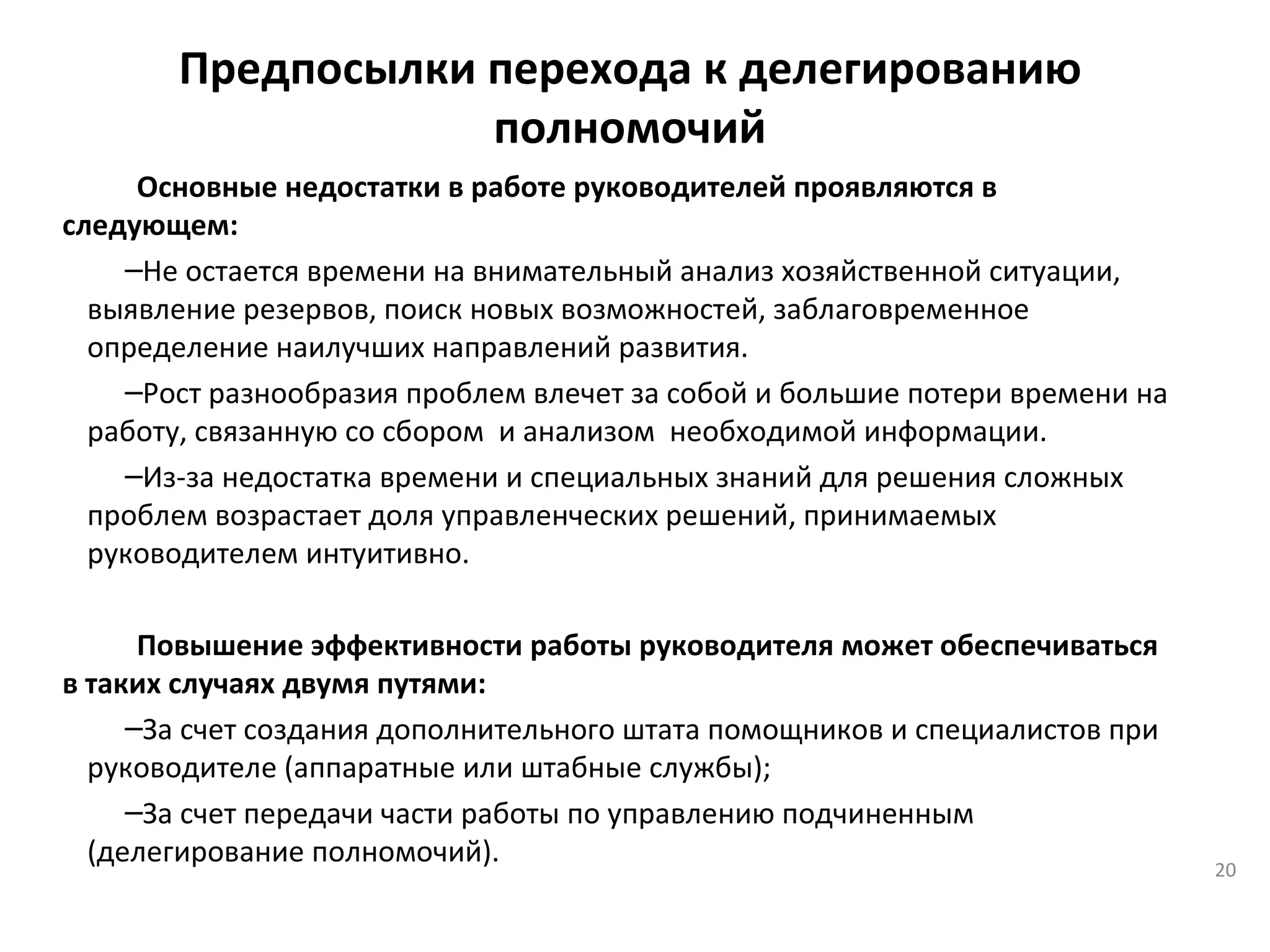 Предпосылки перехода к делегированию полномочий Основные недостатки в работе руководителей проявляются в следующем: Не остается времени на внимательный анализ хозяйственной ситуации, выявление резервов, поиск новых возможностей, заблаговременное определение наилучших направлений развития. Рост разнообразия проблем влечет за собой и большие потери времени на работу, связанную со сбором  и анализом  необходимой информации. Из-за недостатка времени и специальных знаний для решения сложных проблем возрастает доля управленческих решений, принимаемых руководителем интуитивно. Повышение эффективности работы руководителя может обеспечиваться в таких случаях двумя путями: За счет создания дополнительного штата помощников и специалистов при руководителе (аппаратные или штабные службы); За счет передачи части работы по управлению подчиненным (делегирование полномочий).   
