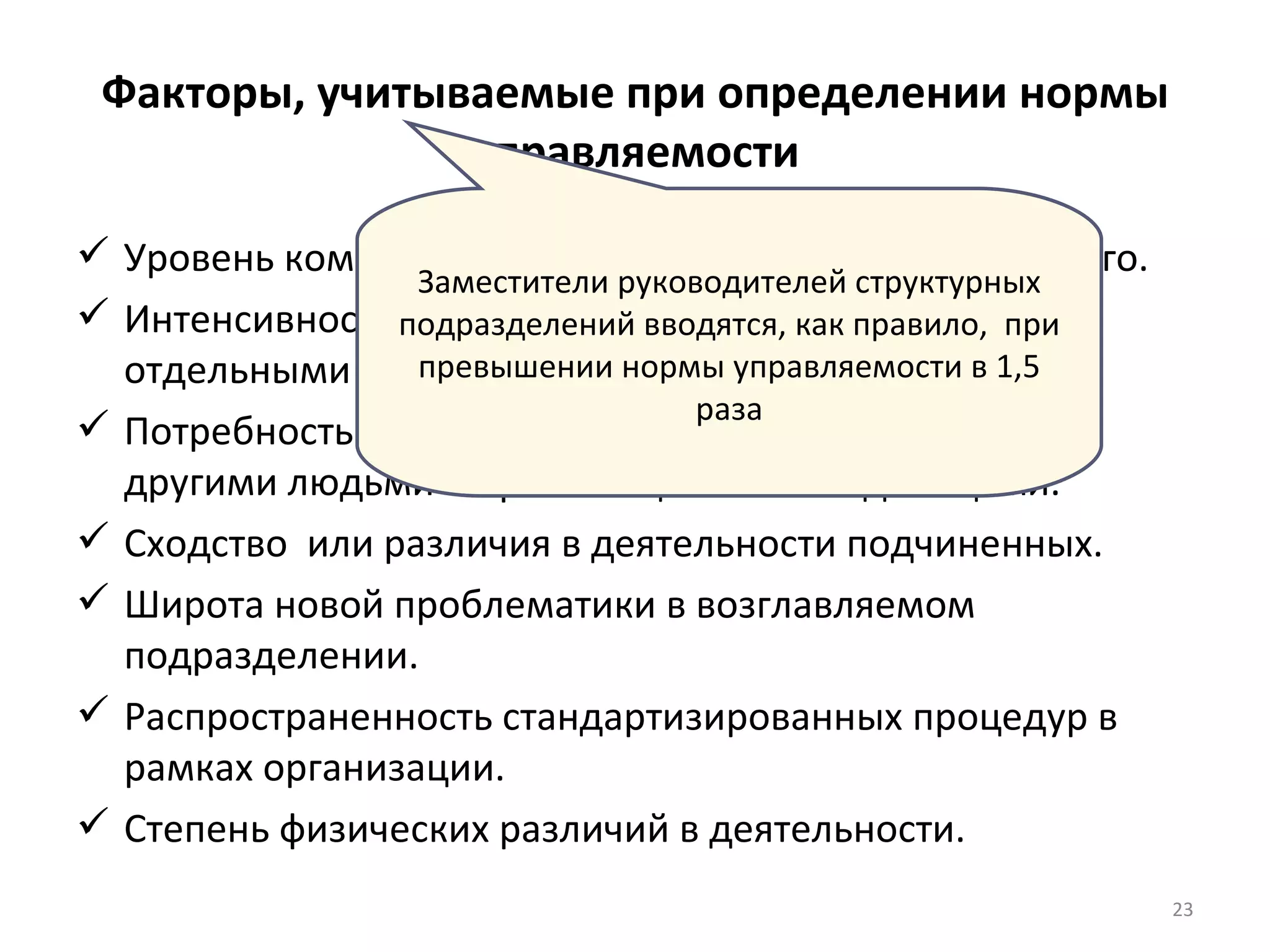 Факторы, учитываемые при определении нормы управляемости Уровень компетентности руководителя и подчиненного. Интенсивность взаимодействия между группами и отдельными подчиненными. Потребность  руководителя во времени на контакты с другими людьми и организационными единицами. Сходство  или различия в деятельности подчиненных. Широта новой проблематики в возглавляемом подразделении. Распространенность стандартизированных процедур в рамках организации. Степень физических различий в деятельности. Заместители руководителей структурных подразделений вводятся, как правило,  при превышении нормы управляемости в 1,5 раза 