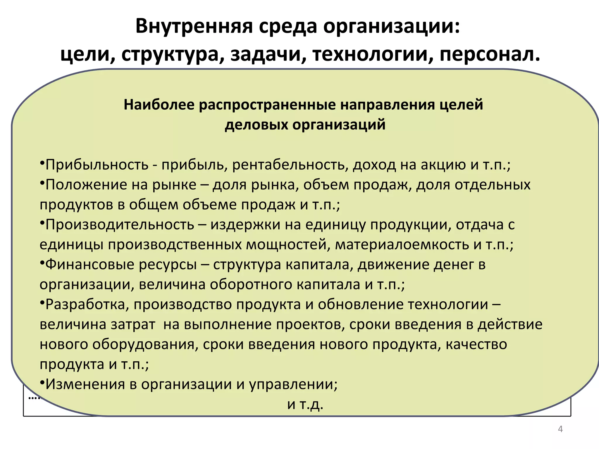 Внутренняя среда организации:  цели, структура, задачи, технологии, персонал. 1. Цели и целевое управление Цель  – есть конечное конкретное состояние или результат, достижение которого  является желательным в ее настоящем и будущем. Примеры ключевых целей организации Наиболее распространенные направления целей  деловых организаций Прибыльность - прибыль, рентабельность, доход на акцию и т.п.; Положение на рынке – доля рынка, объем продаж, доля отдельных  продуктов в общем объеме продаж и т.п.; Производительность – издержки на единицу продукции, отдача с единицы производственных мощностей, материалоемкость и т.п.; Финансовые ресурсы – структура капитала, движение денег в организации, величина оборотного капитала и т.п.; Разработка, производство продукта и обновление технологии – величина затрат  на выполнение проектов, сроки введения в действие нового оборудования, сроки введения нового продукта, качество продукта и т.п.; Изменения в организации и управлении; и т.д. Функциональная подсистема Ключевая цель Маркетинг Выйти на первое место по продаже продукции (определенного вида) на рынке Производство Достижение наивысшей производительности труда при производстве всех (или определенных) видов продукции Менеджмент ………… и т.д. Определить критические области управленческого воздействия и приоритетные задачи, обеспечивающие получение запланированных результатов. 