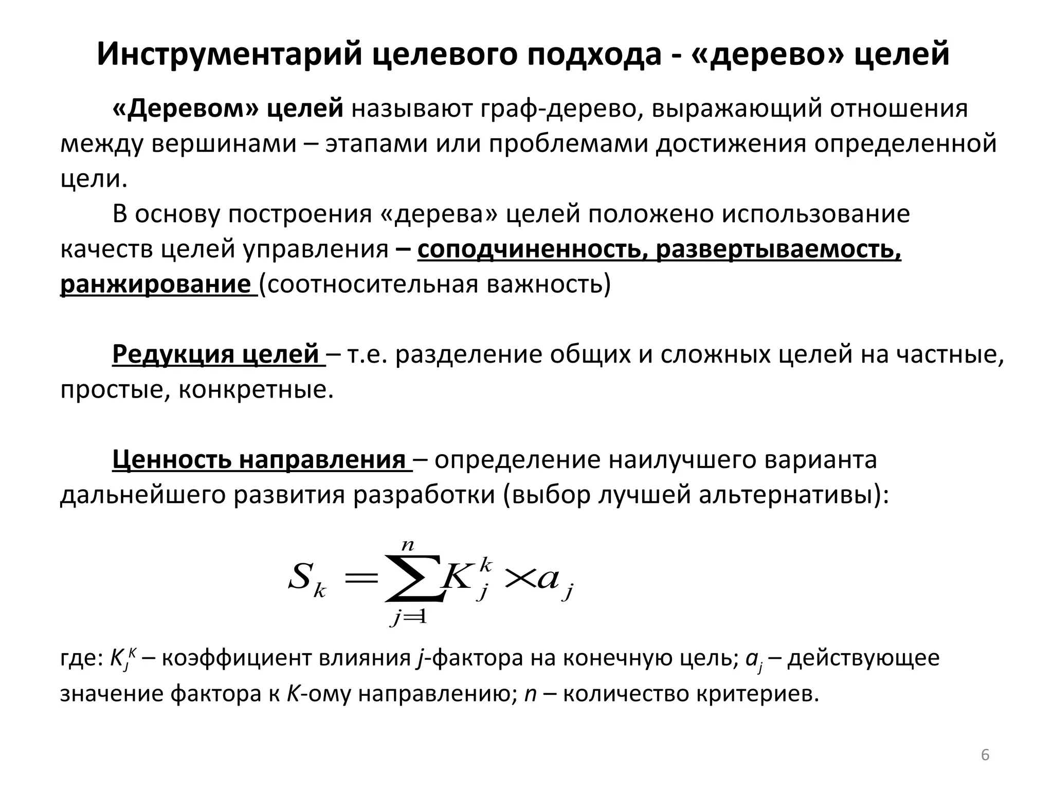 Инструментарий целевого подхода - «дерево» целей «Деревом» целей  называют граф-дерево, выражающий отношения между вершинами – этапами или проблемами достижения определенной цели. В основу построения «дерева» целей положено использование качеств целей управления  –  соподчиненность, развертываемость, ранжирование  (соотносительная важность) Редукция целей  – т.е. разделение общих и сложных целей на частные, простые, конкретные. Ценность направления  – определение наилучшего варианта дальнейшего развития разработки (выбор лучшей альтернативы): где:  K J K   – коэффициент влияния  j -фактора на конечную цель;  а j   – действующее значение фактора к  K -ому направлению;  n  – количество критериев. 