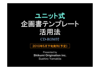 ユニット式
企画書テンプレート
   活用法
      CD-ROM付
 ２０１０年５月下旬発刊（予定）

       Presented by
 Shikumi Origination inc.
    Suehiro Yamakita
 