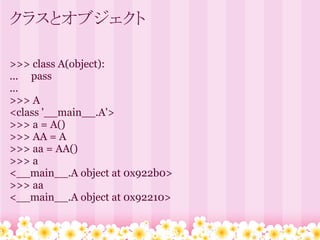 クラスとオブジェクト

>>> class A(object):
... pass
...
>>> A
<class '__main__.A'>
>>> a = A()
>>> AA = A
>>> aa = AA()
>>> a
<__main__.A object at 0x922b0>
>>> aa
<__main__.A object at 0x92210>
 