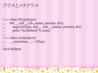 クラスとメタクラス

>>> class AType(type):
... def __init__(cls, name, parents, dct):
...   super(AType, cls).__init__(name, parents, dct)
...   print '%s defined' % name
...
>>> class AAA(object):
... __metaclass__ = AType
...
AAA defined
 