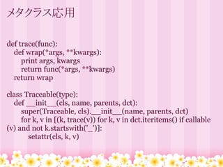 メタクラス応用

def trace(func):
  def wrap(*args, **kwargs):
     print args, kwargs
     return func(*args, **kwargs)
  return wrap

class Traceable(type):
  def __init__(cls, name, parents, dct):
     super(Traceable, cls).__init__(name, parents, dct)
     for k, v in [(k, trace(v)) for k, v in dct.iteritems() if callable
(v) and not k.startswith('_')]:
       setattr(cls, k, v)
 