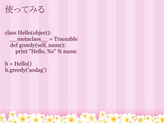使ってみる

class Hello(object):
  __metaclass__ = Traceable
  def greedy(self, name):
     print "Hello, %s" % name

h = Hello()
h.greedy('aodag')
 