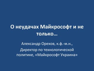 О неудачах Майкрософт и не только… Александр Орехов, к.ф.-м.н., Директор по технологической политике, «Майкрософт Украина» 