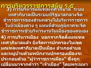 การบริหารราชการสมัย ร . ๕   3)  การบริหารมณฑลเทศาภิบาล  ระบบเทศาภิบาลเป็นระบบที่รัฐบาลกลางจัดข้าราชการของส่วนกลางไปบริหารราชการในหัวเมืองต่าง ๆ แทนที่ส่วนภูมิภาคจะจัดข้าราชการเข้าบริหารงานในเมืองของตนเอง   4)  การบริหารเมือง  นอกจากจัดตั้งมณฑลเทศาภิบาลแล้ว ยังจัดการปกครองในเขตมณฑลเทศาภิบาลเป็นเมือง อำเภอตำบล และหมู่บ้านด้วยพนักงานปกครองเมืองจะประกอบด้วย  “ ผู้ว่าราชการเมือง ”  ซึ่งถูกเปลี่ยนมาจากคำว่า  “ เจ้าเมือง ”  โดยพระมหากษัตริย์เป็นผู้ดำริเลือกสรรแต่งตั้งและโยกย้ายจากบุคคลที่มีความรู้ ความสามารถสูง  