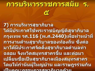 การบริหารราชการสมัย  ร . ๕   7)  การบริหารสุขาภิบาล ได้มีประกาศใช้พระราชบัญญัติสุขาภิบาลกรุงเทพ รศ .116 ( พ . ศ .2440) เพื่อทำหน้าที่การงานด้านสุขาภิบาลของท้องถิ่น ซึ่งต่อมาได้มีประกาศจัดตั้งสุขาภิบาลตำบลท่าฉลอม จังหวัดสมุทรสาครขึ้น และต่อมาเปลี่ยนชื่อเป็นสุขาภิบาลเมืองสมุทรสาคร โดยให้กำนันผู้ใหญ่บ้าน และราษฎรร่วมกันเป็นคณะกรรมการสุขาภิบาลด้วย 