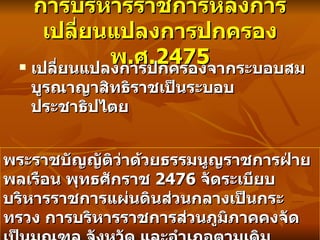 การบริหารราชการหลังการเปลี่ยนแปลงการปกครอง พ . ศ .2475 เปลี่ยนแปลงการปกครองจากระบอบสมบูรณาญาสิทธิราชเป็นระบอบประชาธิปไตย พระราชบัญญัติว่าด้วยธรรมนูญราชการฝ่ายพลเรือน พุทธศักราช   2476  จัดระเบียบบริหารราชการแผ่นดินส่วนกลางเป็นกระทรวง การบริหารราชการส่วนภูมิภาคคงจัดเป็นมณฑล จังหวัด และอำเภอตามเดิม  