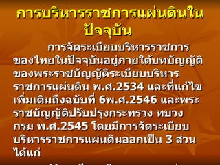 การจัดระเบียบบริหารราชการของไทยในปัจจุบันอยู่ภายใต้บทบัญญัติของพระราชบัญญัติระเบียบบริหารราชการแผ่นดิน พ . ศ .2534  และที่แก้ไขเพิ่มเติมถึงฉบับที่   6 พ . ศ .2546  และพระราชบัญญัติปรับปรุงกระทรวง ทบวง กรม พ . ศ .2545  โดยมีการจัดระเบียบบริหารราชการแผ่นดินออกเป็น   3  ส่วน ได้แก่ 1)  ระเบียบบริหารราชการส่วนกลาง 2)  ระเบียบบริหารราชการส่วนภูมิภาค 3)  ระเบียบบริหารราชการส่วนท้องถิ่น การบริหารราชการแผ่นดินในปัจจุบัน  