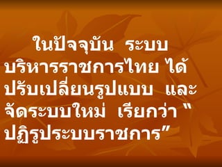 ในปัจจุบัน  ระบบบริหารราชการไทย ได้ปรับเปลี่ยนรูปแบบ  และจัดระบบใหม่  เรียกว่า “ปฏิรูประบบราชการ” 