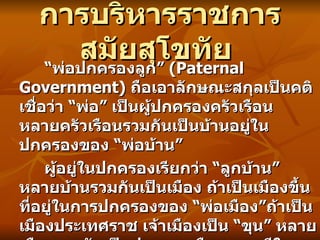 การบริหารราชการสมัยสุโขทัย   “ พ่อปกครองลูก ”  (Paternal Government)  ถือเอาลักษณะสกุลเป็นคติ เชื่อว่า  “ พ่อ ”  เป็นผู้ปกครองครัวเรือน หลายครัวเรือนรวมกันเป็นบ้านอยู่ในปกครองของ  “ พ่อบ้าน ”  ผู้อยู่ในปกครองเรียกว่า  “ ลูกบ้าน ”  หลายบ้านรวมกันเป็นเมือง ถ้าเป็นเมืองขึ้นที่อยู่ในการปกครองของ  “ พ่อเมือง ” ถ้าเป็นเมืองประเทศราช เจ้าเมืองเป็น  “ ขุน ”  หลายเมืองรวมกันเป็นประเทศหรือราชธานีในการปกครองของ  “ พ่อขุน ”  ข้าราชการในตำแหน่งต่าง ๆ ได้นามว่า  “ ลูกขุน ”  