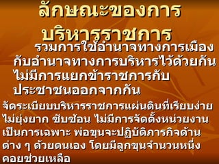 ลักษณะของการบริหารราชการ   รวมการใช้อำนาจทางการเมืองกับอำนาจทางการบริหารไว้ด้วยกัน   ไม่มีการแยกข้าราชการกับประชาชนออกจากกัน   จัดระเบียบบริหารราชการแผ่นดินที่เรียบง่าย ไม่ยุ่งยาก ซับซ้อน ไม่มีการจัดตั้งหน่วยงานเป็นการเฉพาะ พ่อขุนจะปฏิบัติภารกิจด้านต่าง ๆ ด้วยตนเอง โดยมีลูกขุนจำนวนหนึ่งคอยช่วยเหลือ   