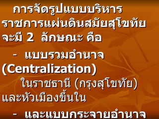 การจัดรูปแบบบริหารราชการแผ่นดินสมัยสุโขทัยจะมี  2  ลักษณะ คือ  -  แบบรวมอำนาจ   (Centralization)   ในราชธานี   ( กรุงสุโขทัย )  และหัวเมืองขึ้นใน  -  และแบบกระจายอำนาจ   (Decentralization)  ในหัวเมืองชั้นนอก   