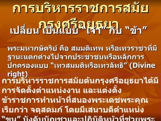 การบริหารราชการสมัยกรุงศรีอยุธยา   เปลี่ยน   เป็นแบบ  “ เจ้า ”  กับ  “ ข้า ”  พระมหากษัตริย์ คือ สมมติเทพ หรือเทวราชาที่มีฐานะแตกต่างไปจากประชาชนหรือหลักการปกครองแบบ  “ เทวสมมติหรือเทวลัทธิ ”  (Divine right)  การบริหารราชการสมัยต้นกรุงศรีอยุธยาได้มีการจัดตั้งตำแหน่งงาน และแต่งตั้งข้าราชการทำหน้าที่สนองพระเดชพระคุณ เรียกว่า จตุสดมภ์ โดยมีเสนาบดีตำแหน่ง  “ ขุน ”  บังคับบัญชาและปฏิบัติหน้าที่ช่วยพระมหากษัตริย์  