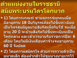 ตำแหน่งงานในราชธานี สมัยพระบรมไตรโลกนาถ 1)  โดยการเกณฑ์ ชายฉกรรจ์ทุกคนเมื่อมีอายุครบ   18  ปีบริบูรณ์ต้องไปขึ้นทะเบียนเป็นไพร่สมมีมูลนายสังกัดเพื่อรับใช้ จนเมื่ออายุ   20  ปี จะย้ายสังกัดไปขึ้นทะเบียนเป็นไพร่หลวง และเข้าเวรยามรับราชการปีละ   6  เดือน โดยไม่มีเงินเดือนค่าจ้างจนอายุครบ   60  ปี จึงปลด 2)  โดยความสมัครใจ ด้วยการถวายตัวเป็นมหาดเล็ก ต้องฝากตัวให้ขุนนางนายเวรไว้ใช้สอย และฝึกหัดเป็นเสมียนก่อน จนเมื่อมีความชำนาญมากขึ้นจึงจะได้รับเลื่อนตำแหน่งสูงขึ้นตามลำดับ 