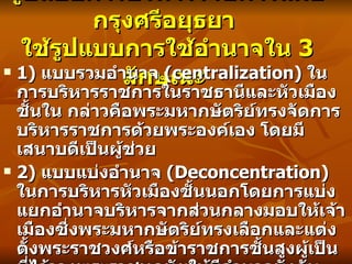 รูปแบบการบริหารราชการสมัยกรุงศรีอยุธยา  ใช้รูปแบบการใช้อำนาจใน  3  ลักษณะ  1)  แบบรวมอำนาจ   (centralization)  ในการบริหารราชการในราชธานีและหัวเมืองชั้นใน กล่าวคือพระมหากษัตริย์ทรงจัดการบริหารราชการด้วยพระองค์เอง โดยมีเสนาบดีเป็นผู้ช่วย  2)  แบบแบ่งอำนาจ   (Deconcentration)  ในการบริหารหัวเมืองชั้นนอกโดยการแบ่งแยกอำนาจบริหารจากส่วนกลางมอบให้เจ้าเมืองซึ่งพระมหากษัตริย์ทรงเลือกและแต่งตั้งพระราชวงศ์หรือข้าราชการชั้นสูงผู้เป็นที่ไว้วางพระราชหฤทัยให้มีอำนาจบังคับบัญชาการ   3)  แบบกระจายอำนาจ   (Decentralization)  ในการบริหารเมืองประเทศราช โดยให้เจ้านายของชนชาติแห่งเมืองนั้น ๆ ปกครองกันเอง โดยไม่เข้าไปยุ่งเกี่ยวกับการปกครอง   