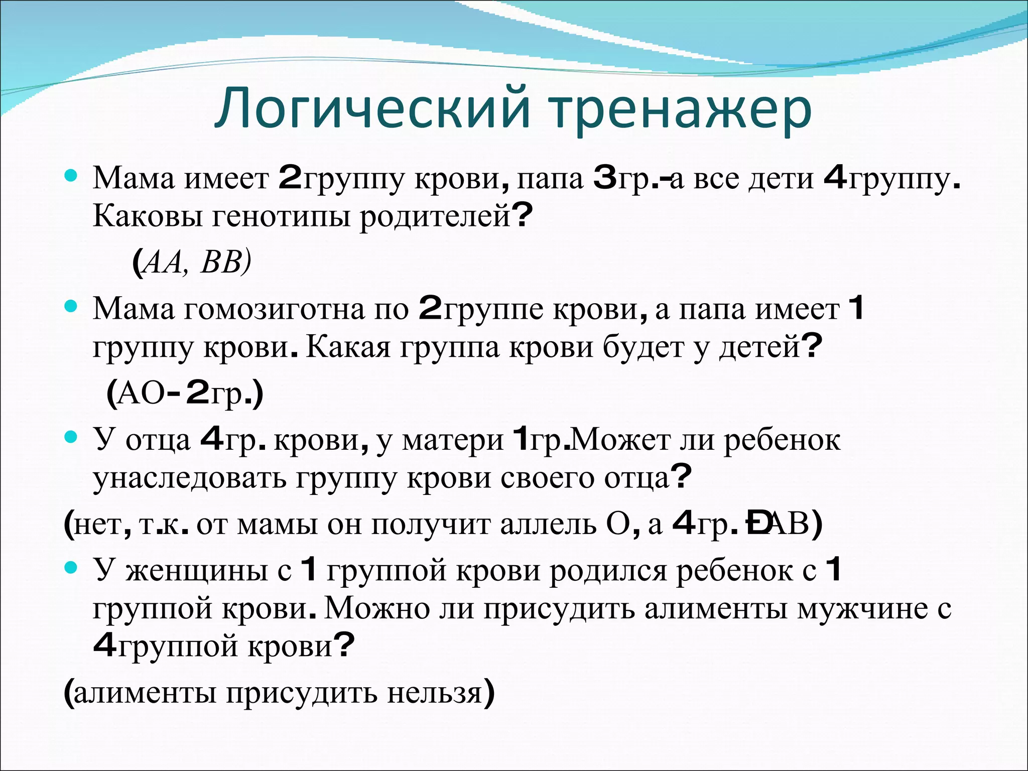 Логический тренажер Мама имеет 2 группу крови, папа 3 гр.-а все дети 4 группу. Каковы генотипы родителей?  ( АА, ВВ) Мама гомозиготна по 2 группе крови, а папа имеет 1 группу крови. Какая группа крови будет у детей?  (АО- 2 гр.) У отца 4 гр. крови, у матери 1гр.Может ли ребенок  унаследовать группу крови своего отца? (нет, т.к. от мамы он получит аллель О, а 4 гр. –АВ)  У женщины с 1 группой крови родился ребенок с 1 группой крови. Можно ли присудить алименты мужчине с 4 группой крови? (алименты присудить нельзя) 