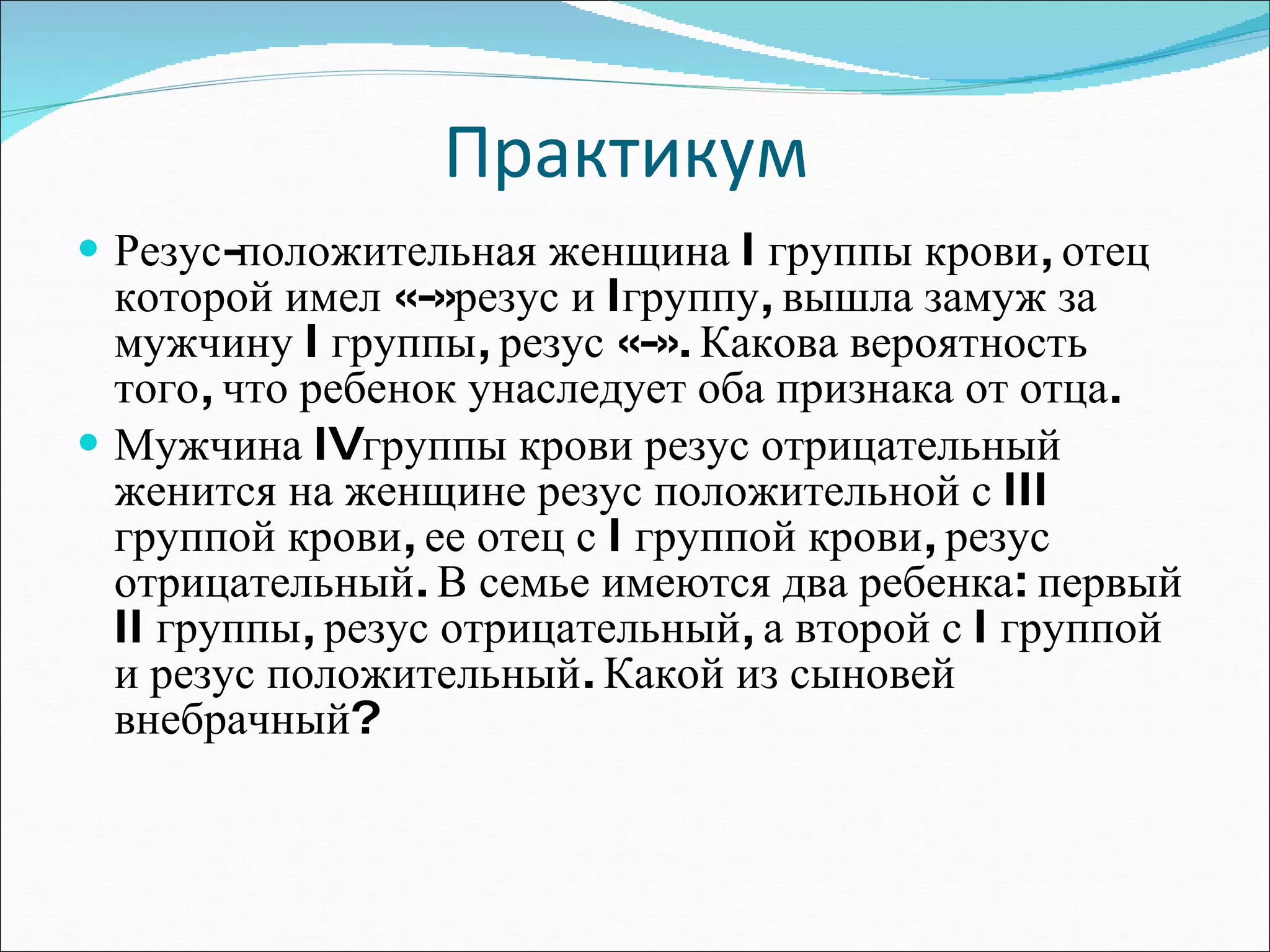 Практикум  Резус-положительная женщина  I  группы крови, отец которой имел «-»резус и  I группу, вышла замуж за мужчину  I  группы, резус «-». Какова вероятность того, что ребенок унаследует оба признака от отца. Мужчина  IV группы крови резус отрицательный женится на женщине резус положительной с  III  группой крови, ее отец с  I  группой крови, резус отрицательный. В семье имеются два ребенка: первый  II  группы, резус отрицательный, а второй с  I  группой и резус положительный. Какой из сыновей внебрачный? 