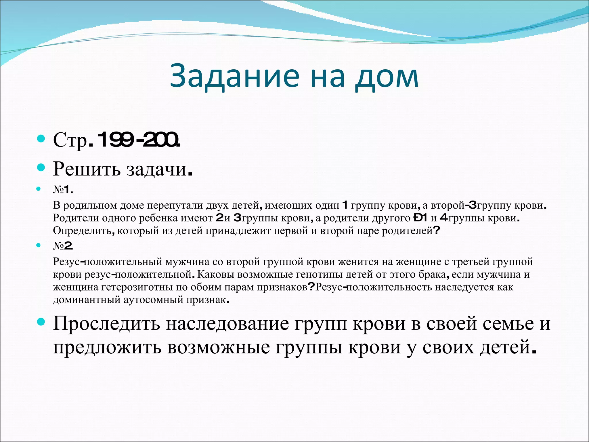 Задание на дом Стр. 199 -200. Решить задачи. № 1. В родильном доме перепутали двух детей, имеющих один 1 группу крови, а второй-3 группу крови. Родители одного ребенка имеют 2 и 3 группы крови, а родители другого – 1 и 4 группы крови. Определить, который из детей принадлежит первой и второй паре родителей? № 2. Резус-положительный мужчина со второй группой крови женится на женщине с третьей группой крови резус-положительной. Каковы возможные генотипы детей от этого брака, если мужчина и женщина гетерозиготны по обоим парам признаков? Резус-положительность наследуется как доминантный аутосомный признак. Проследить наследование групп крови в своей семье и предложить возможные группы крови у своих детей. 