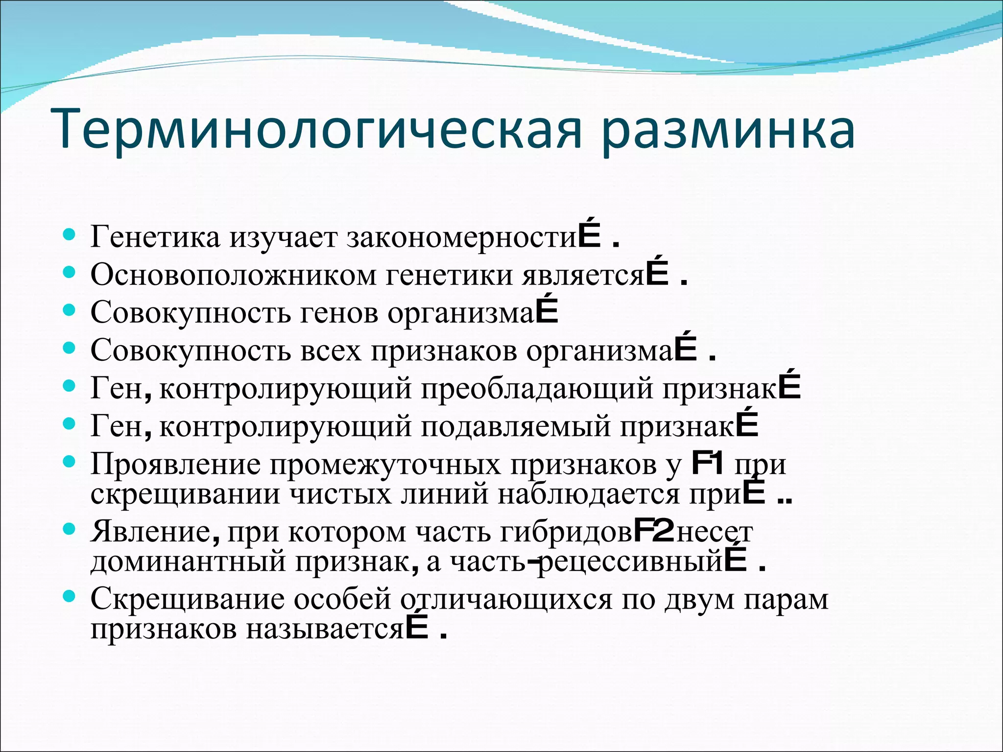 Терминологическая разминка Генетика изучает закономерности…. Основоположником генетики является…. Совокупность генов организма… Совокупность всех признаков организма…. Ген, контролирующий преобладающий признак… Ген, контролирующий подавляемый признак… Проявление промежуточных признаков у  F 1 при скрещивании чистых линий наблюдается при….. Явление, при котором часть гибридов F 2 несет доминантный признак, а часть-рецессивный…. Скрещивание особей отличающихся по двум парам признаков называется…. 