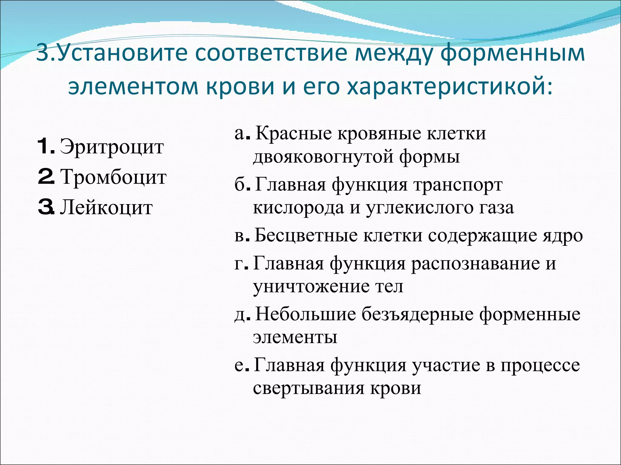 3.Установите соответствие между форменным элементом крови и его характеристикой: 1. Эритроцит 2. Тромбоцит  3. Лейкоцит а.  Красные кровяные клетки двояковогнутой формы б. Главная функция транспорт кислорода и углекислого газа в. Бесцветные клетки содержащие ядро г. Главная функция распознавание и уничтожение тел д. Небольшие безъядерные форменные элементы е. Главная функция участие в процессе свертывания крови 