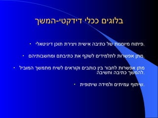 בלוגים ככלי דידקטי - המשך פיתוח מיומנות של כתיבה אישית ויצירת תוכן דיגיטאלי . מתן אפשרות לתלמידים לשקף את כתיבתם ומחשבותיהם . מתן אפשרות לחבור בין כותבים וקוראים לשיח מתמשך המוביל להמשך כתיבה וחשיבה . שיתוף עמיתים ולמידה שיתופית . 