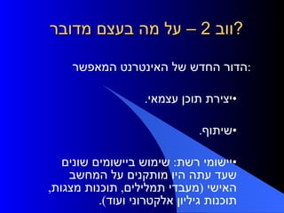ווב  2 –  על מה בעצם מדובר ? הדור החדש של האינטרנט המאפשר: יצירת תוכן עצמאי . שיתוף . יישומי רשת :  שימוש ביישומים שונים שעד עתה היו מותקנים על המחשב האישי  ( מעבדי תמלילים ,  תוכנות מצגות ,  תוכנות גיליון אלקטרוני ועוד ). 