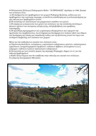 Ο Πολιτιστικός Σύλλογος Ροδοχωριτών Βοΐου ‘’Η ΠΡΟΟΔΟΣ’’ ιδρύθηκε το 1960. Σκοποί
του συλλόγου είναι :
 α) Η επισήμανση των προβλημάτων του χωριού Ροδοχώρι Κοζάνης, καθώς και των
προβλημάτων της ευρύτερης περιοχής, η υπεύθυνη τοποθέτηση και η συλλογική δράση για
την επίλυση των προβλημάτων αυτών.
β) Η ανάπτυξη του πολιτιστικού και μορφωτικού επιπέδου των μελών.
γ) Η επαφή και η επικοινωνία των μελών του συλλόγου για την ανάπτυξη στενότερων
φιλικών σχέσεων και πνεύματος αλληλεγγύης, αλληλοβοήθειας και αμοιβαίας
υποστήριξης.
δ) Η προώθηση προγραμμάτων και η πρόκληση ενδιαφερόντων που αφορούν την
προστασία του περιβάλλοντος, τη συντήρηση και διατήρηση των τοπικών ηθών και εθίμων,
την διατήρηση της λαϊκής μας παράδοσης καθώς και την βελτίωση γενικά των όρων και
συνθηκών διαβίωσης των κατοίκων του χωριού.

Μέσα για την επιδίωξη των σκοπών του συλλόγου είναι :
α) Οργάνωση διαλέξεων, συζητήσεων, εορταστικών εκδηλώσεων, μελετών, καλλιτεχνικών
εμφανίσεων, κινηματογραφικών προβολών, εκδόσεων (βιβλίων, λευκωμάτων κ.λ.π.),
εκδρομών, εκθέσεων ή άλλων πολιτιστικών εκδηλώσεων.
β) Συνεργασία με τους λοιπούς φορείς της περιοχής (Νομαρχία, Δήμος κ.λ.π.) για την
επίλυση προβλημάτων.
γ) Κάθε άλλη ενέργεια που θα αποβλέπει στην επίτευξη του σκοπού του συλλόγου.
δ) η ίδρυση Λαογραφικού Μουσείου.
 