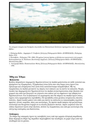 Τα ιστορικά στοιχεία που θα βρείτε στη σελίδα του Πολιτιστικού Συλλόγου προέρχονται από τα παρακάτω
βιβλία :

1. Ροδοχώρι Βοΐου , Δημητρίου Γ. Γκαβανά, Σύλλογος Ροδοχωριτών Βοΐου «Η ΠΡΟΟΔΟΣ», Ροδοχώρι
Βοΐου 1974.
2. Ραντοβίστι – Ροδοχώρι 1750 –2000, 250 χρόνια ζωή και δράση, η εξέλιξη των οικογενειών ενός χωριού,
Καλογερόπουλου Χ. Νικόλαου, Κουτσούρη Αρχέλαου, Σύλλογος Ροδοχωριτών Βοΐου «Η ΠΡΟΟΔΟΣ»,
Θεσσαλονίκη 2001.
3. Λαογραφία Βοΐου, Παπανικολάου Φώτη, Σύλλογος Ροδοχωριτών Βοΐου «Η ΠΡΟΟΔΟΣ», Θεσσαλονίκη
   1999.




ΉΉθη και ΈΈθιμα
Κόλλιντα
Καθώς πλησιάζουν παραμονές Χριστουγέννων τα παιδιά μαζεύονται σε κάθε γειτονιά και
φτιάχνουν τις τζομπανίκες. Τζομπανίκες είναι ξύλα που στις άκρες τους έχουν ένα
εξόγκωμα και ονομάζεται έτσι γιατί είναι κατασκεύασμα τσομπάνηδων. Με τις
τζομπανίκες τα παιδιά χτυπούνε τις πόρτες των σπιτιών για να πούνε τα κάλαντα. Νωρίς
λοιπόν την παραμονή των Χριστουγέννων τα παιδιά συγκεντρώνονται στην πλατεία του
χωριού και από εκεί ξεκινούν να γυρνούν στα σπίτια για να σημάνουν την είδηση των
Χριστουγέννων. Για να βολέψουν τα κεράσματα που θα πάρουν τα παιδιά έχουν στους
ώμους τους κρεμασμένους τρουβάδες. Οι τρουβάδες είναι μεγάλες τετράγωνες πλεκτές
τσάντες. Αφού λοιπόν μπουν στο σπίτι και πούνε τα κόλλιντα οι νοικοκύρηδες κερνάνε
φρούτα, γλυκά, καρύδια, πίτες και κουλούρες. Το πρώτο παιδί παίρνει την μεγαλύτερη
κουλούρα και θεωρείται τυχερό αν οι κλώσες βγάλουν πουλιά. Αφού γυρίσουν όλα τα
σπίτια πηγαίνουν ξανά στην πλατεία, πετάνε τις τζομπανίκες και από μια κουλούρα στη
στέγη της εκκλησίας και διαλύονται.

Απόκριες
Τα έθιμα της αποκριάς έχουν τις καταβολές τους από την αρχαία ελληνική παράδοση.
Στην περιοχή το έθιμο της περιόδου περιλαμβάνει την κλαδαριά, το χορό γύρω από την
κλαδαριά και το χάσκα.
 