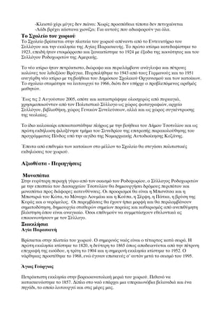 -Κλειστό χέρι μύγες δεν πιάνει: Χωρίς προσπάθεια τίποτα δεν πετυχαίνεται
	

       -Λάδι βρέχει κάστανα χιονίζει: Για αυτούς που αδιαφορούν για όλα.
Το Σχολείο του χωριού
Το Σχολείο βρίσκεται στην πλατεία του χωριού απέναντι από το Εντευκτήριο του
Συλλόγου και την εκκλησία της Αγίας Παρασκευής. Το πρώτο κτίσμα κατεδαφίστηκε το
1923, επειδή ήταν ετοιμόρροπο και ξανακτίστηκε το 1924 με έξοδα της κοινότητος και του
Συλλόγου Ροδοχωριτών της Αμερικής.

Το νέο κτίριο ήταν πετρόκτιστο, διώροφο και περιελάμβανε ανάγλυφα και πέτρινες
κολώνες του λιθοξόου Βράγκα. Πυρπολήθηκε το 1943 από τους Γερμανούς και το 1951
ανεγέρθη νέο κτίριο με τη βοήθεια του Δημόσιου Σχολικού Οργανισμού και των κατοίκων.
Το σχολείο σταμάτησε να λειτουργεί το 1966, διότι δεν υπήρχε ο προβλεπόμενος αριθμός
μαθητών.

ΈΈως τις 2 Αυγούστου 2005, οπότε και καταστράφηκε ολοσχερώς από πυρκαγιά,
χρησιμοποιούνταν από τον Πολιτιστικό Σύλλογο ως χώρος φωτογραφιών, αρχείο
Συλλόγου, βιβλιοθήκη, χώρος Γενικών Συνελεύσεων, αλλά και ως χώρος συγκέντρωσης
της νεολαίας.

Το ίδιο καλοκαίρι αποκαταστάθηκε πλήρως με την βοήθεια του Δήμου Τσοτυλίου και ως
πρώτη εκδήλωση φιλοξένησε τμήμα του Συνεδρίου της επιτροπής παρακολούθησης του
προγράμματος Πίνδος υπό την αιγίδα της Νομαρχιακής Αυτοδιοίκησης Κοζάνης.

ΈΈπειτα από επιθυμία των κατοίκων στο μέλλον το Σχολείο θα στεγάσει πολιτιστικές
εκδηλώσεις του χωριού.

Αξιοθέατα - Περιηγήσεις

      Μονοπάτια
Στην ευρύτερη περιοχή γύρω από τον οικισμό του Ροδοχωρίου, ο Σύλλογος Ροδοχωριτών
με την εποπτεία του Δασαρχείου Τσοτυλίου θα δημιουργήσει δρόμους περιπάτου και
μονοπάτια προς διάφορες κατευθύνσεις. Οι προορισμοί θα είναι η Μπισνίτσα και η
Μπιστιριά του Κώτα, το Μόναχο Λουμάκι και η Κούπα, η Σέρφη, η Πάτκα, η βρύση της
Κυράς και ο νερόμυλος. Οι παρεμβάσεις θα έχουν ήπια μορφή και θα περιλαμβάνουν
σηματοδότηση, δημιουργία σταθερών σημείων πορείας και καθαρισμός από ανεπιθύμητη
βλάστηση όπου είναι αναγκαίο. ΌΌσοι επιθυμούν να συμμετάσχουν εθελοντικά ας
επικοινωνήσουν με τον Σύλλογο.
Ξωκκλήσια
Αγία Παρασκευή

Βρίσκεται στην πλατεία του χωριού. Ο σημερινός ναός είναι ο τέταρτος κατά σειρά. Η
πρώτη εκκλησία κτίστηκε το 1820, η δεύτερη το 1865 όπως αποδεικνύεται από την πέτρινη
επιγραφή της εισόδου, η τρίτη το 1904 και η σημερινή εκκλησία κτίστηκε το 1952. Ο
νάρθηκας προστέθηκε το 1968, ενώ έγιναν επισκευές σ’ αυτόν μετά το σεισμό του 1995.

ΆΆγιος Γεώργιος

Πετρόκτιστη εκκλησία στην βορειοανατολική μεριά του χωριού. Πιθανό να
κατασκευάστηκε το 1857. Δίπλα στο ναό υπάρχει μια υπεραιωνόβια βελανιδιά και ένα
πηγάδι, το οποίο λειτουργεί και στις μέρες μας.
 