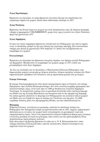 ΆΆγιος Χριστόφορος

Πρόκειται για εξωκλήσι, το οποίο βρίσκεται στη νότια πλευρά και παράλληλα στο
υψηλότερο σημείο του χωριού. Κατά πάσα πιθανότητα κτίστηκε το 1857.

ΆΆγιος Νικόλαος

Βρίσκεται στο δυτικό άκρο του χωριού και είναι πετρόκτιστος ναός. Σε πέτρινη επιγραφή
υπάρχει η ημερομηνία 5 ΟΚΤΩΜΒΡΗΟΥ, χωρίς έτος, όμως η εικόνα του Αγίου Νικολάου
φέρει την χρονολογία 1877.

ΆΆγιος Δημήτριος

Ο ναός του Αγίου Δημητρίου βρίσκεται νοτιοδυτικά του Ροδοχωρίου και από το σημείο
αυτό, ο επισκέπτης, μπορεί να έχει μια άποψη της ευρύτερης περιοχής. Στο εικονοστάσιο
υπάρχει μια πλάκα με χρονολογία 1876 Απριλίου 15. Δίπλα στο ναό βρίσκονται τα
κοιμητήρια του χωριού.

Ευαγγελίστρια

Πρόκειται για εξωκλήσι που βρίσκεται στη μέση, περίπου, του δρόμου μεταξύ Ροδοχωρίου
και Κριμηνίου. Φιλοξενούσε τα κοιμητήρια του χωριού, μέχρι το 1937, οπότε και
μεταφέρθηκαν στον ΆΆγιο Δημήτριο.

Σε όλες τις εκκλησίες και τα εξωκλήσια, ο Πολιτιστικός Σύλλογος Ροδοχωρίου, έχει
δημιουργήσει χώρους αναψυχής με πέτρινα πεζούλια, πέτρινα τραπέζια, κιόσκια κτλ. Πολύ
σημαντική ήταν η βοήθεια των κατοίκων, είτε με προσωπική εργασία είτε με δωρεές.

Γέφυρα Τσούκαρη
 
Η γέφυρα Τσούκαρη βρίσκεται στην παλιά παζαρόστρατα προς το Τσοτύλι, στο ποτάμι
Πραμόρτσα, πριν τη θέση Παλαιομονάστηρο. Δεν είναι γνωστή η ακριβής ημερομηνία που
κατασκευάστηκε, όμως, αυτό έγινε πριν το 1890 με δαπάνη του ευεργέτη Δημητρίου
Τσούκαρη. Το πετρόκτιστο γεφύρι είναι το μοναδικό πεντάτοξο στην ευρύτερη περιοχή
του Βοΐου και της Δυτικής Μακεδονίας και θεωρείται από τα πιο όμορφα της περιοχής. 
Για πολλά χρόνια αποτέλεσε το πέρασμα των Ροδοχωριτών και κατοίκων άλλων χωριών
του Βοΐου και των Γρεβενών προς το παζάρι του Τσοτυλίου και όχι μόνο. Το 2006
εγκρίθηκε δαπάνη, μέσω του προγράμματος Πίνδος, για την αποκατάστασή του.

Μεσοχώρι
Η βρύση Γκώγκος, γνωστή και ως μεσοχώρι, αποτελεί το παλιότερο κτίσμα του
Ροδοχωρίου που διατηρείται ακόμα και χρονολογείται από το 1842. Αρχικά, η βρύση ήταν
ιδιόκτητη και οι γυναίκες του χωριού ήταν αναγκασμένες να μεταφέρουν νερό από
απομακρυσμένες πηγές. Λόγω ενός περιστατικού τούρκου διαβάτη σε βάρος μιας γυναίκας
ο Γκώγκος μετέφερε το νερό στο μεσοχώρι, όπου έκτισε και την ομώνυμη βρύση. Είναι
πετρόκτιστη με αμιγή πέτρινες κολώνες.
Στην πίσω μεριά της βρύσης βρίσκεται το σπίτι του κ. Ν. Χ. Καλογερόπουλου, όπου
υπάρχει ιδιωτική συλλογή από όπλα, υφαντά, ξυλόγλυπτα, πέτρινα αντικείμενα και
αρχειακό υλικό του χωριού.
 