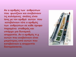 Αν ο αριθμός των  ανθρώπων που  ψωνίζουν και ανεβαίνουν τις κυλιόμενες  σκάλες είναι ίσος με τον αριθμό  αυτών  που  κατεβαίνουν τότε ο αριθμός των  ανθρώπων σε κάθε όροφο παραμένει  σταθερός και υπάρχει μια δυναμική ισορροπία. Αν ο αριθμός π.χ αυτών που ανεβαίνουν είναι μικρότερος από αυτών που κατεβαίνουν η ισορροπία διαταράσσεται. 