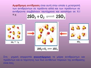 Αμφίδρομη αντίδραση   είναι αυτή στην οποία η μετατροπή των αντιδρώντων σε προϊόντα αλλά και των προϊόντων σε αντιδρώντα συμβαίνουν ταυτόχρονα και καταλήγει σε Χ.Ι  π.χ Στη  χημική ισορροπία  συνυπάρχουν  τα μόρια αντιδρώντων και προϊόντων και οι ταχύτητες των δυο αντίθετων πορειών της αντίδρασης είναι ίσες. 