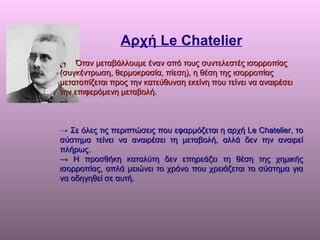 Αρχή  Le Chatelier Όταν µεταβάλλουµε έναν από τους συντελεστές ισορροπίας (συγκέντρωση, θερµοκρασία, πίεση), η θέση της ισορροπίας µετατοπίζεται προς   την κατεύθυνση εκείνη που τείνει να αναιρέσει την επιφερόµενη µεταβολή. ->  Σε όλες τις περιπτώσεις που εφαρµόζεται η αρχή Le Chatelier, το σύστηµα   τείνει να αναιρέσει τη µεταβολή, αλλά δεν την αναιρεί πλήρως. ->  Η προσθήκη καταλύτη δεν επηρεάζει τη θέση της χηµικής ισορροπίας, απλά   µειώνει το χρόνο που χρειάζεται το σύστηµα για να οδηγηθεί σε αυτή. 