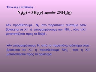 Έστω π.χ η αντίδραση : Αν προσθέσουμε  Ν 2  στο παραπάνω σύστημα όταν βρίσκεται σε Χ.Ι  ή  απομακρύνουμε την  ΝΗ 3  , τότε η Χ.Ι μετατοπίζεται προς τα δεξιά . Αν απομακρύνουμε Η 2  από το παραπάνω σύστημα όταν βρίσκεται σε Χ.Ι ή προσθέσουμε ΝΗ 3 ,  τότε η Χ.Ι μετατοπίζεται προς τα αριστερά.  