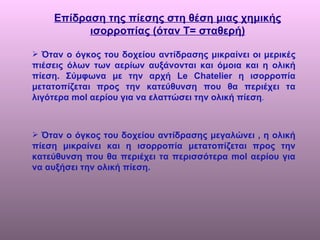 Επίδραση της πίεσης στη θέση μιας χημικής ισορροπίας (όταν Τ= σταθερή) Όταν ο όγκος του δοχείου αντίδρασης μικραίνει οι μερικές πιέσεις όλων των αερίων αυξάνονται και όμοια και η ολική πίεση. Σύμφωνα με την αρχή  Le Chatelier  η ισορροπία μετατοπίζεται προς την κατεύθυνση που θα περιέχει τα λιγότερα  mol  αερίου για να ελαττώσει την ολική πίεση .  Όταν ο όγκος του δοχείου αντίδρασης μεγαλώνει , η ολική πίεση μικραίνει και η ισορροπία μετατοπίζεται προς την κατεύθυνση που θα περιέχει τα περισσότερα  mol  αερίου για να αυξήσει την ολική πίεση.  