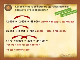 Кои свойства на събирането ще използвате при пресмятането на сборовете? 42 000  +  2 630  +  58  0 00= 25 500  +  3 794  +  500 = 4 170  + 5 900  +  830  +  24 100  = ( 42 000  +  58  0 00 ) + 2 630  = 102 630 ( 25 500  +  500 ) +  3 794   = 33 794 =  ( 4 170  +  830 ) + ( 5 900 + 24 100)   = = 5 000 + 30 000 = 35 000 СЪДРУЖИТЕЛНО РАЗМЕСТИТЕЛНО 