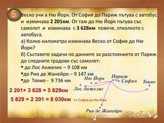 Веско учи в Ню Йорк. От София до Париж пътува с автобус  и  изминава  2 201км . От там до Ню Йорк пътува със самолет  и  изминава  с  3 628км  повече, отколкото с автобуса. а )  Колко километра изминава Веско от София до Ню Йорк? б) Съставете задачи по данните за разстоянието от Париж до следните градове със самолет: до Лос Анжелис – 9 108 км до Рио де Жанейро – 9 147 км до  Токио -  9 736 км 2 201+ 3 628 = 5 829км  5 829 + 2 201 = 8 030км  от София до Ню Йорк  