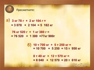 Пресметнете: 3  кг 78 г  +  2 кг 104 г = 76 кг 520 г  +  1 кг 380 г =  =  3  078  +  2 104  = 5  182 кг  = 76 520  +  1 380  =77кг 900г  10   т 700 кг  +  5 т 250 кг = 8 т 40 кг  +  12 т 570 кг =  = 10 700  +  5 250  = 15 т  950 кг  = 8 040  +  12 570  = 20 т  610 кг  