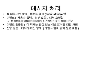 메시지 처리 잘 디자인된 게임 :  이벤트 대응 (event-driven) 형 이벤트 :  사용자 입력 ,  외부 요인 ,  내부 요인… 각 이벤트에 적절하게 대응하도록 관계되는 모든 객체에 전달 이벤트 핸들링 :  각 객체는 관심 있는 이벤트가 올 때만 처리 전달 방법 :  데이터 패킷 형태  ( 타임 스탬프 등의 정보 포함 ) 