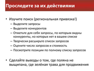• Изучите поиск (региональная привязка!)
  – Выделите запросы
  – Выделите конкурентов
  – Отметьте для себя запросы, по которым видны
    конкуренты, но которых нет в вашем списке
  – Творчески расширьте список запросов
  – Оцените число запросов и стоимость
  – Посмотрите позиции по полному списку запросов


• Сделайте выводы о том, где поляна не
  выщипана, где зелёная трава для продвижения
 