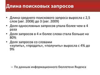 • Длина среднего поискового запроса выросла с 2,5
  слов (авг. 2008) до 3 (авг. 2009)
• Доля однословных запросов упала более чем в 4
  раза
• Доля запросов в 4 и более слова стала больше на
  80%
• Доля запросов со словами
  «купить», «продать», «получить» выросла с 4% до
  9%



  – По данным информационного бюллетеня Яндекса
 