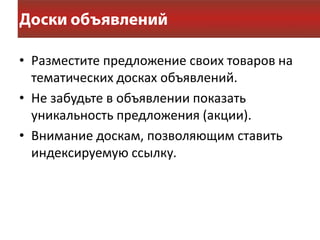 • Разместите предложение своих товаров на
  тематических досках объявлений.
• Не забудьте в объявлении показать
  уникальность предложения (акции).
• Внимание доскам, позволяющим ставить
  индексируемую ссылку.
 